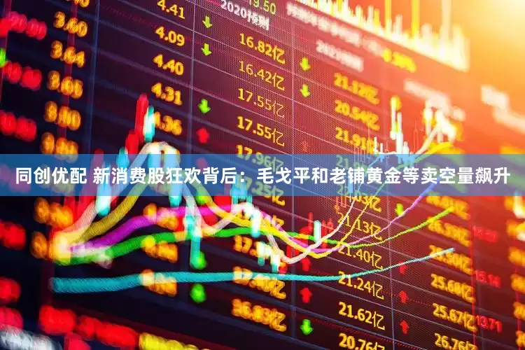 同创优配 新消费股狂欢背后：毛戈平和老铺黄金等卖空量飙升