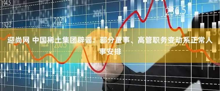 迎尚网 中国稀土集团辟谣：部分董事、高管职务变动系正常人事安排