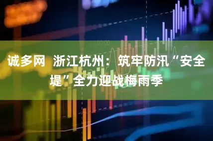 诚多网  浙江杭州：筑牢防汛“安全堤”　全力迎战梅雨季