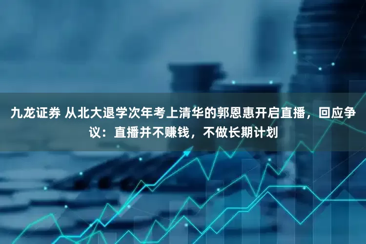 九龙证券 从北大退学次年考上清华的郭恩惠开启直播，回应争议：直播并不赚钱，不做长期计划