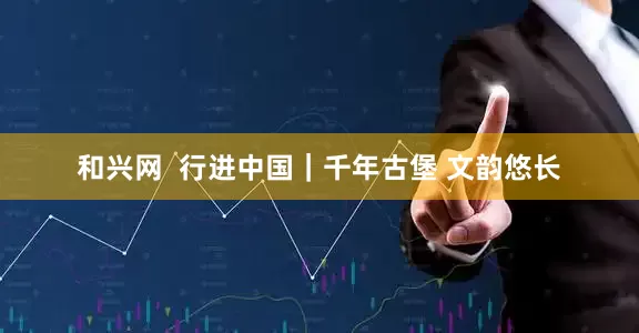 和兴网  行进中国｜千年古堡 文韵悠长