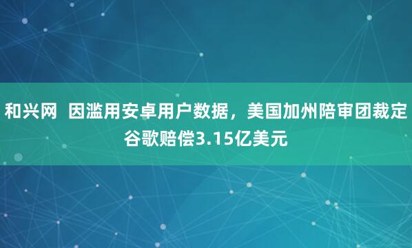 和兴网  因滥用安卓用户数据，美国加州陪审团裁定谷歌赔偿3.15亿美元