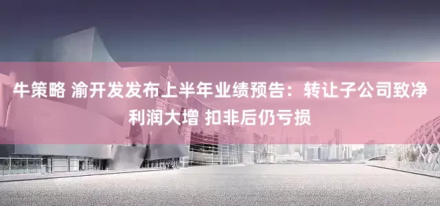 牛策略 渝开发发布上半年业绩预告：转让子公司致净利润大增 扣非后仍亏损