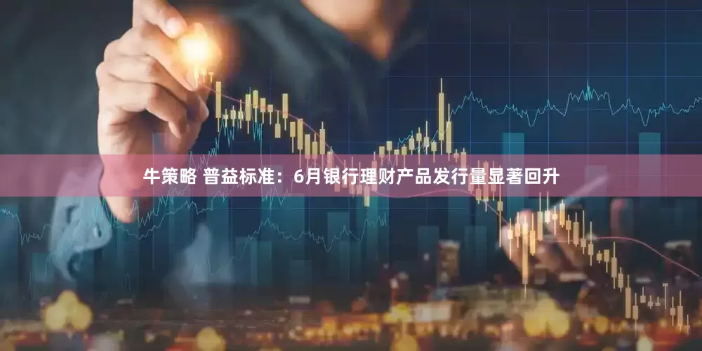 牛策略 普益标准：6月银行理财产品发行量显著回升