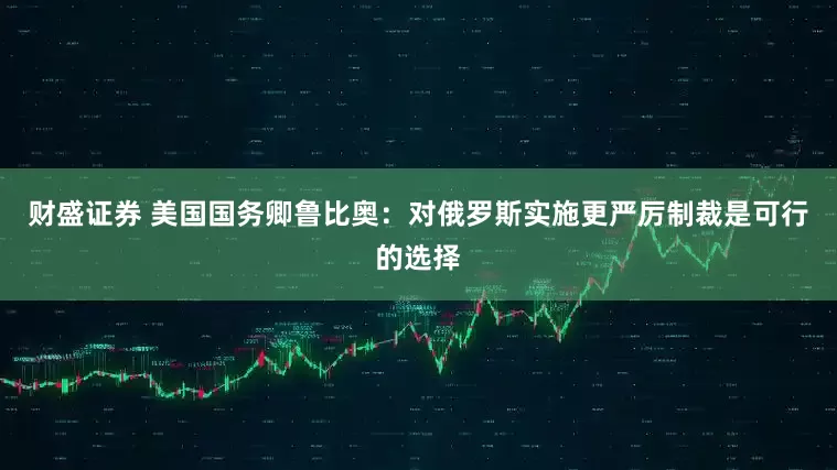 财盛证券 美国国务卿鲁比奥：对俄罗斯实施更严厉制裁是可行的选择