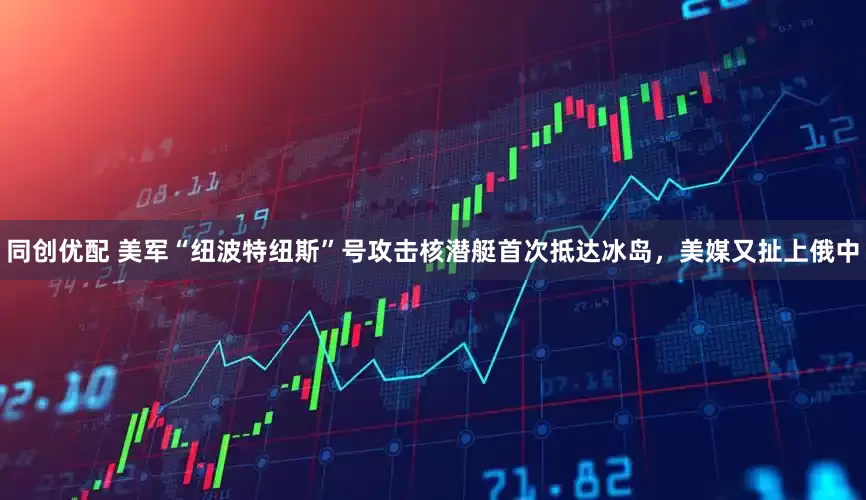 同创优配 美军“纽波特纽斯”号攻击核潜艇首次抵达冰岛，美媒又扯上俄中