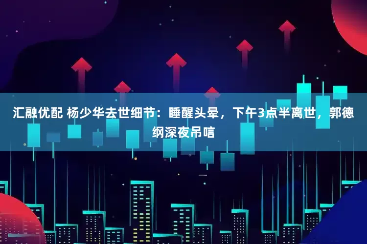 汇融优配 杨少华去世细节：睡醒头晕，下午3点半离世，郭德纲深夜吊唁