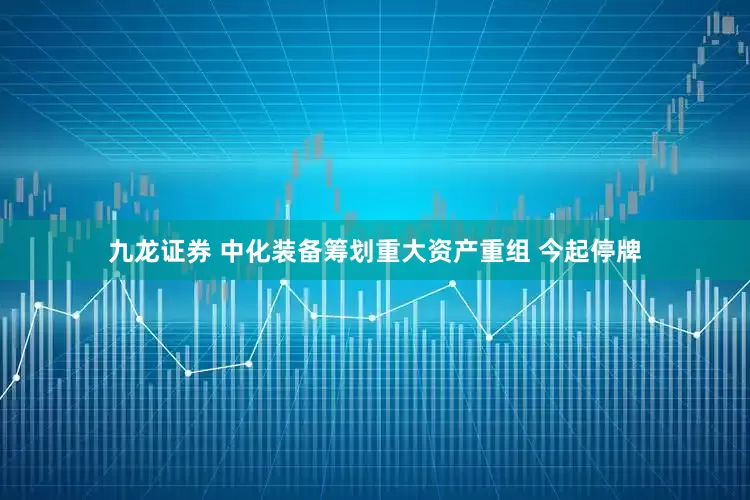 九龙证券 中化装备筹划重大资产重组 今起停牌