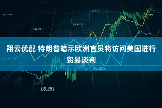 翔云优配 特朗普暗示欧洲官员将访问美国进行贸易谈判