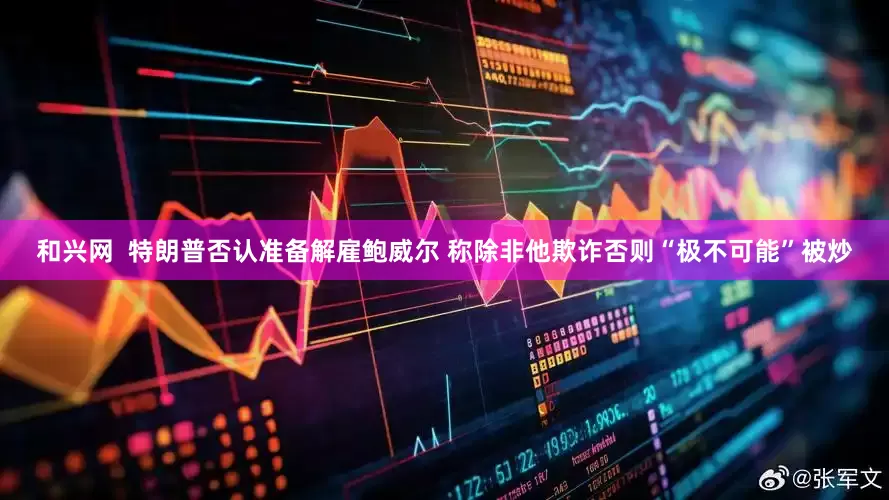 和兴网  特朗普否认准备解雇鲍威尔 称除非他欺诈否则“极不可能”被炒