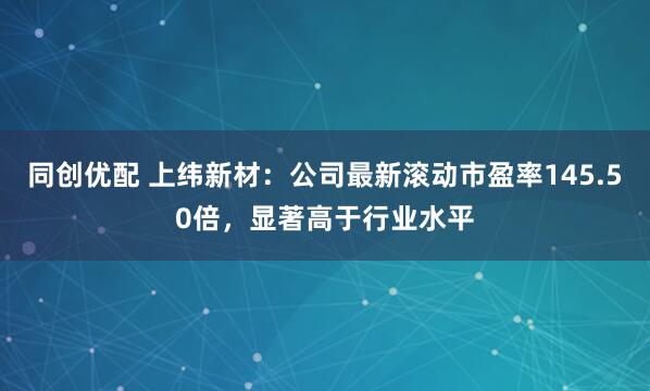 同创优配 上纬新材：公司最新滚动市盈率145.50倍，显著高于行业水平