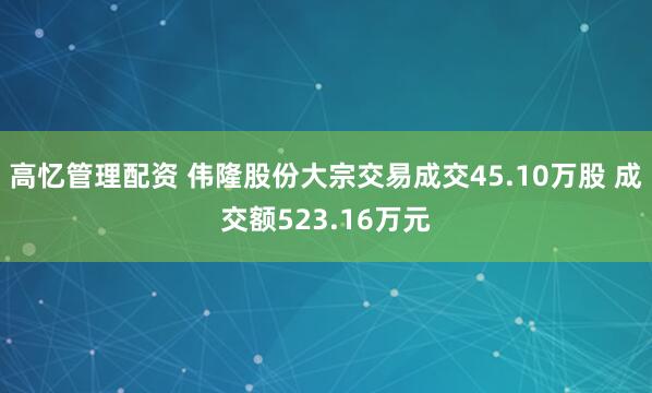 高忆管理配资 伟隆股份大宗交易成交45.10万股 成交额523.16万元