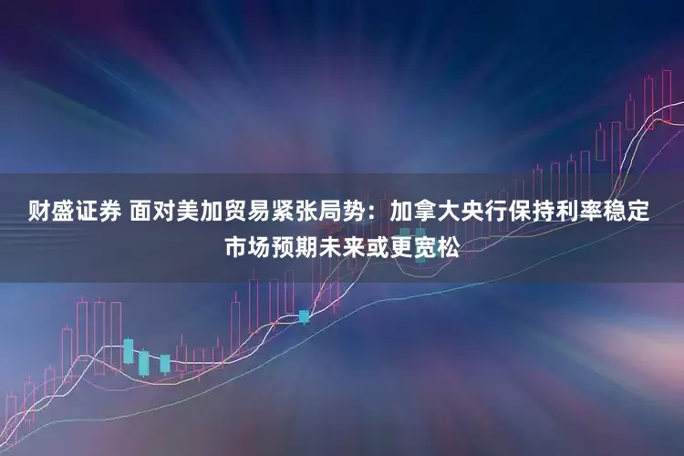 财盛证券 面对美加贸易紧张局势：加拿大央行保持利率稳定 市场预期未来或更宽松