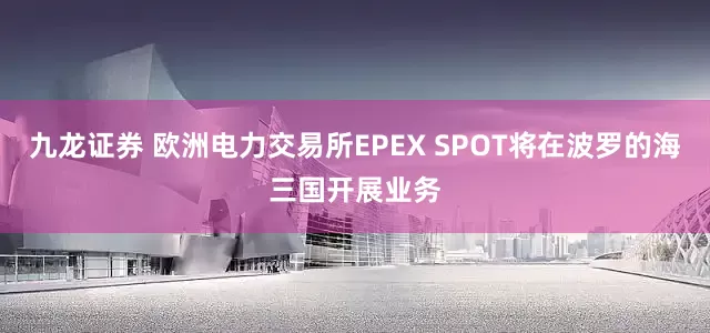 九龙证券 欧洲电力交易所EPEX SPOT将在波罗的海三国开展业务