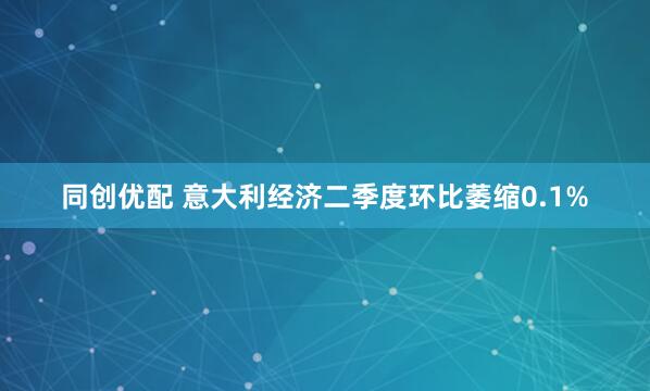 同创优配 意大利经济二季度环比萎缩0.1%